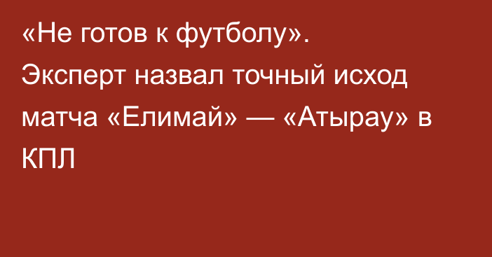 «Не готов к футболу». Эксперт назвал точный исход матча «Елимай» — «Атырау» в КПЛ