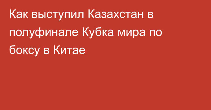 Как выступил Казахстан в полуфинале Кубка мира по боксу в Китае