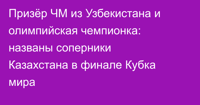 Призёр ЧМ из Узбекистана и олимпийская чемпионка: названы соперники Казахстана в финале Кубка мира