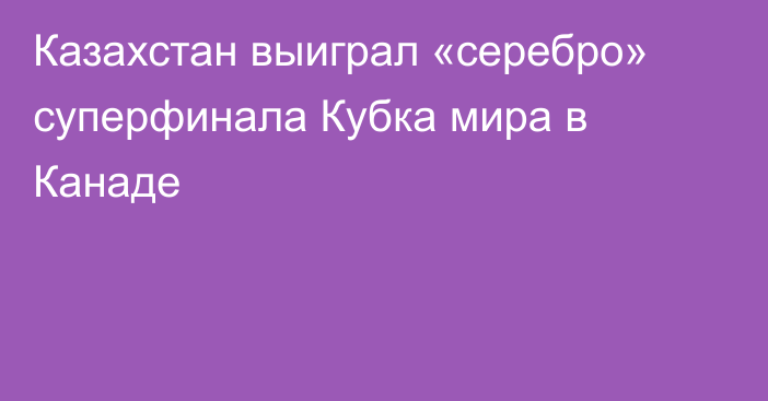 Казахстан выиграл «серебро» суперфинала Кубка мира в Канаде