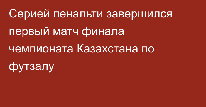 Серией пенальти завершился первый матч финала чемпионата Казахстана по футзалу