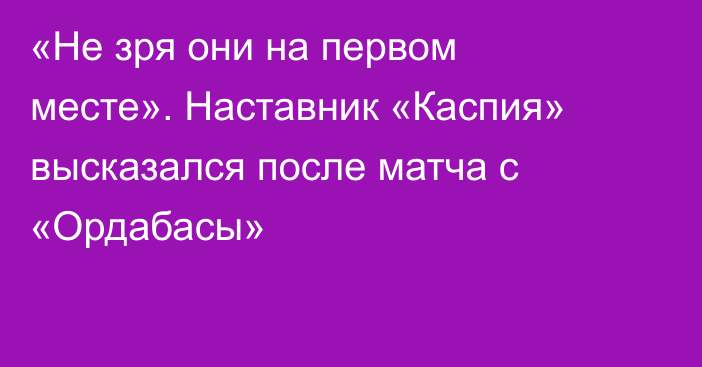 «Не зря они на первом месте». Наставник «Каспия» высказался после матча с «Ордабасы»
