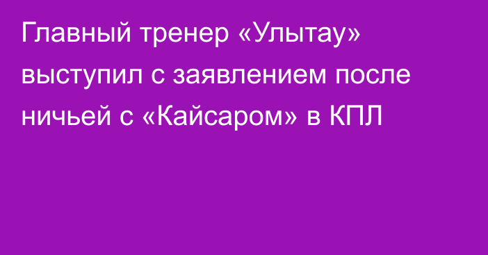 Главный тренер «Улытау» выступил с заявлением после ничьей с «Кайсаром» в КПЛ
