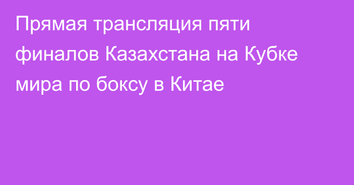 Прямая трансляция пяти финалов Казахстана на Кубке мира по боксу в Китае