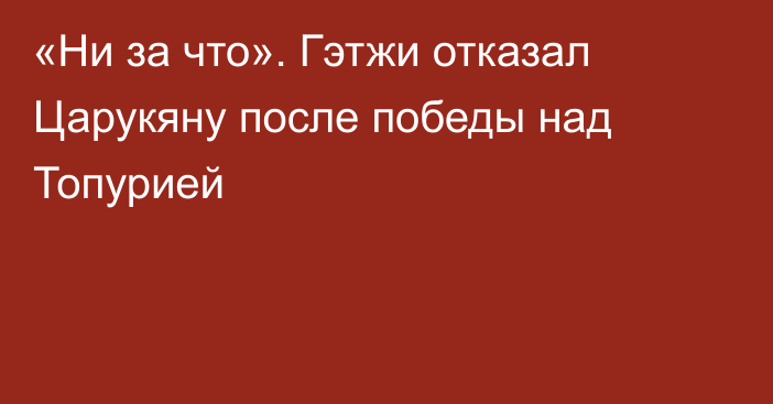 «Ни за что». Гэтжи отказал Царукяну после победы над Топурией