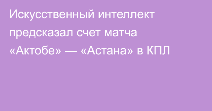Искусственный интеллект предсказал счет матча «Актобе» — «Астана» в КПЛ