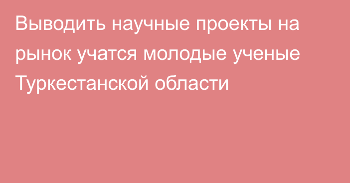 Выводить научные проекты на рынок учатся молодые ученые Туркестанской области