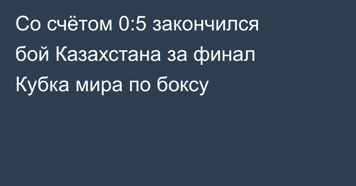 Со счётом 0:5 закончился бой Казахстана за финал Кубка мира по боксу