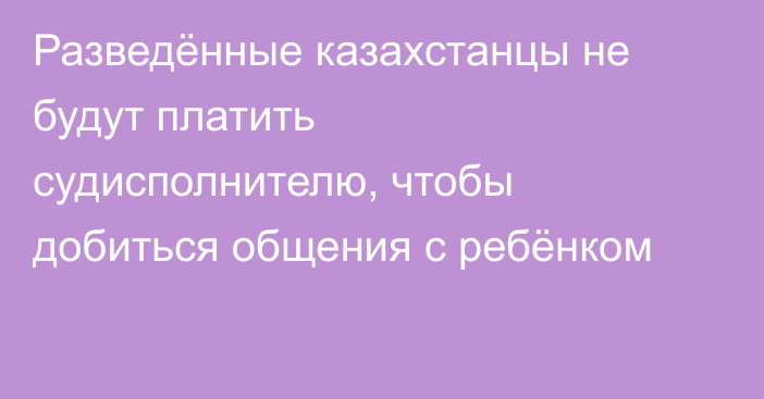 Разведённые казахстанцы не будут платить судисполнителю, чтобы добиться общения с ребёнком