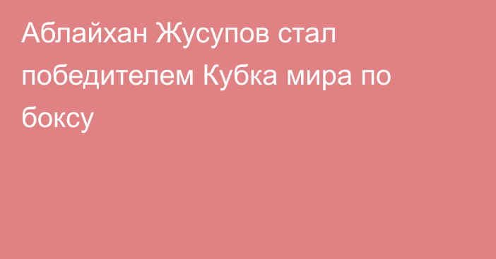 Аблайхан Жусупов стал победителем Кубка мира по боксу