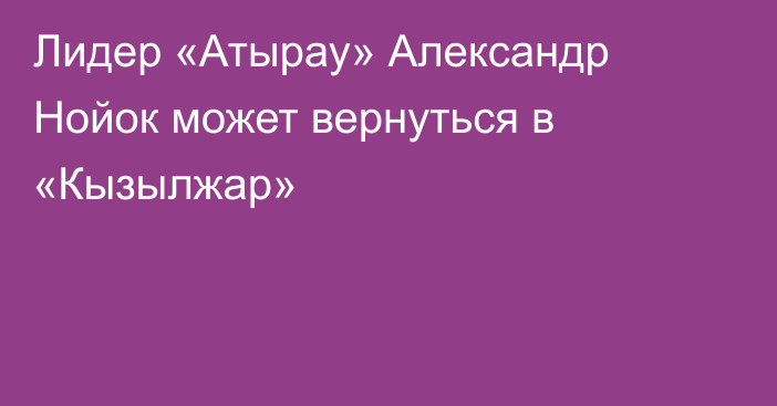Лидер «Атырау» Александр Нойок может вернуться в «Кызылжар»