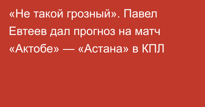«Не такой грозный». Павел Евтеев дал прогноз на матч «Актобе» — «Астана» в КПЛ