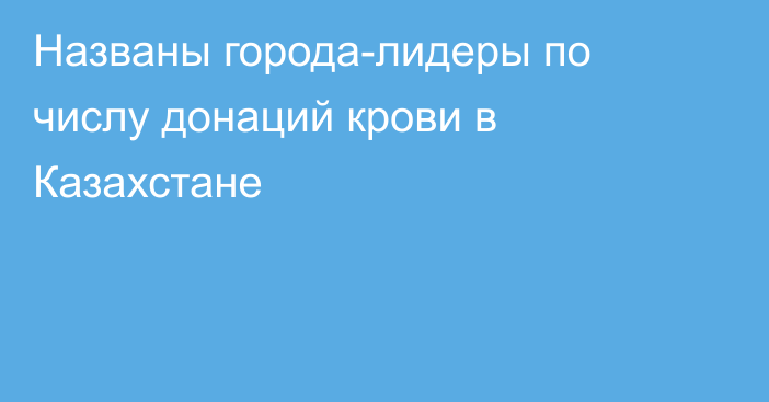 Названы города-лидеры по числу донаций крови в Казахстане