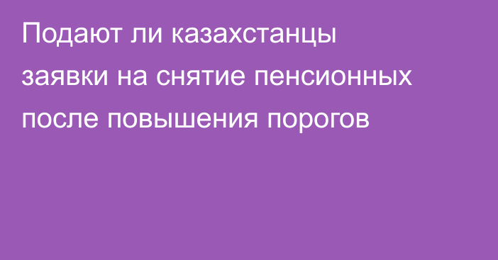 Подают ли казахстанцы заявки на снятие пенсионных после повышения порогов
