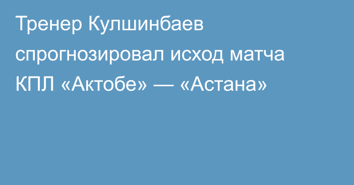 Тренер Кулшинбаев спрогнозировал исход матча КПЛ «Актобе» — «Астана»