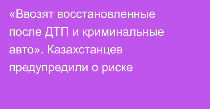 «Ввозят восстановленные после ДТП и криминальные авто». Казахстанцев предупредили о риске