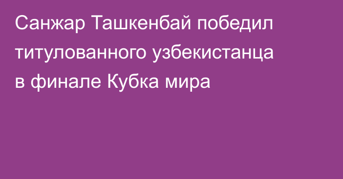Санжар Ташкенбай победил титулованного узбекистанца в финале Кубка мира