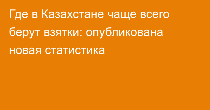 Где в Казахстане чаще всего берут взятки: опубликована новая статистика