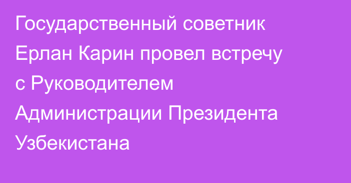 Государственный советник Ерлан Карин провел встречу с Руководителем Администрации Президента Узбекистана