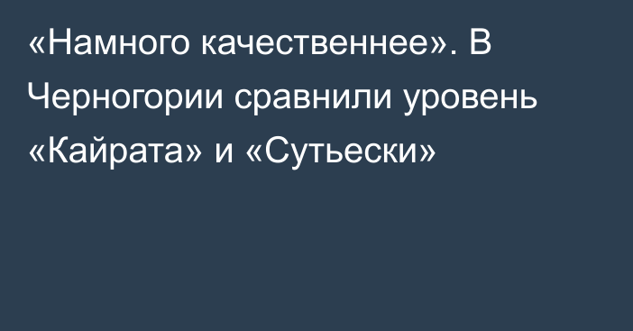 «Намного качественнее». В Черногории сравнили уровень «Кайрата» и «Сутьески»