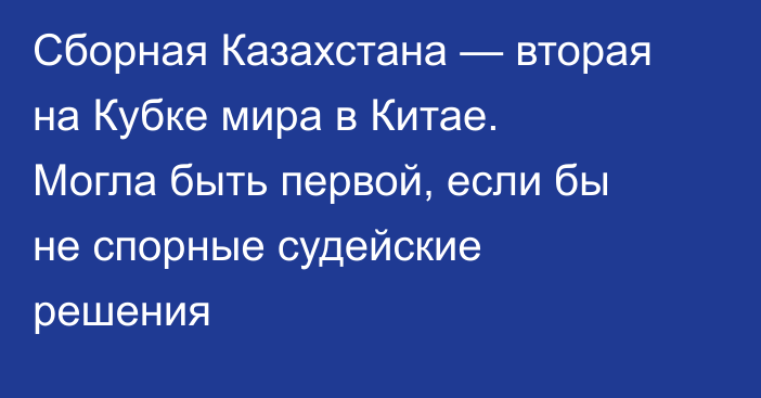 Сборная Казахстана — вторая на Кубке мира в Китае. Могла быть первой, если бы не спорные судейские решения