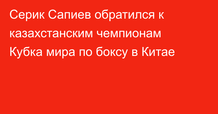 Серик Сапиев обратился к казахстанским чемпионам Кубка мира по боксу в Китае