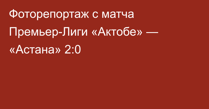 Фоторепортаж с матча Премьер-Лиги «Актобе» — «Астана» 2:0