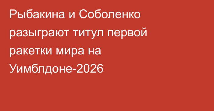 Рыбакина и Соболенко разыграют титул первой ракетки мира на Уимблдоне-2026