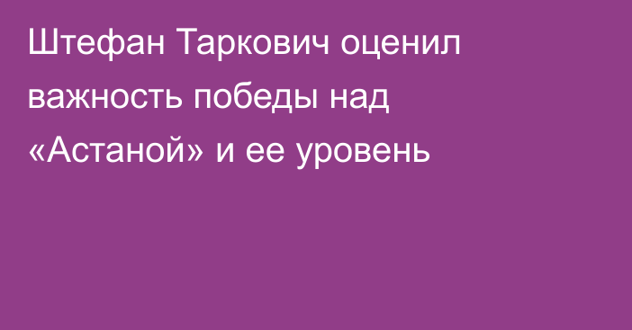 Штефан Таркович оценил важность победы над «Астаной» и ее уровень