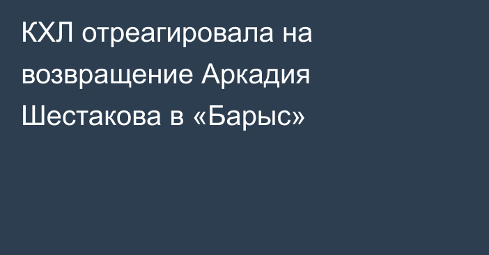 КХЛ отреагировала на возвращение Аркадия Шестакова в «Барыс»