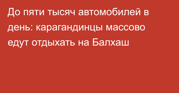До пяти тысяч автомобилей в день: карагандинцы массово едут отдыхать на Балхаш