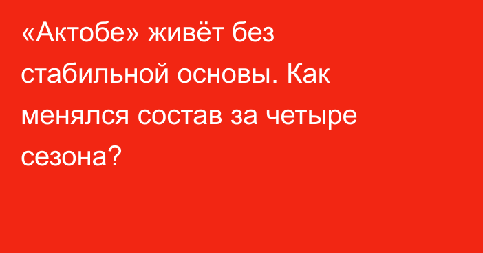«Актобе» живёт без стабильной основы. Как менялся состав за четыре сезона?