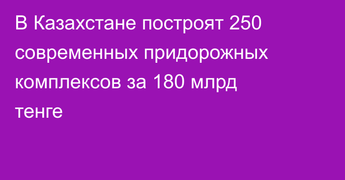 В Казахстане построят 250 современных придорожных комплексов за 180 млрд тенге