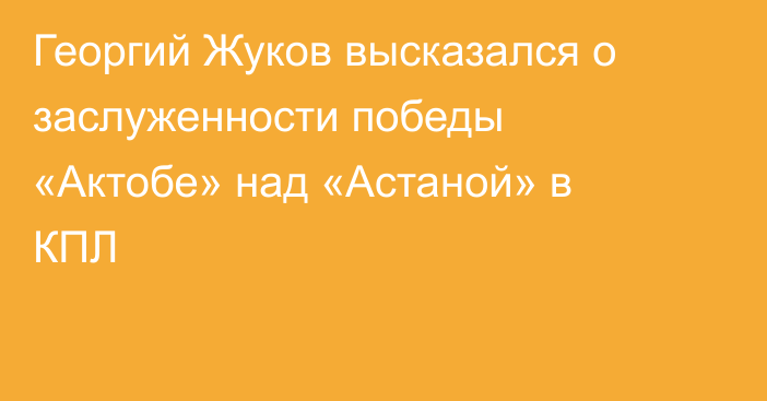 Георгий Жуков высказался о заслуженности победы «Актобе» над «Астаной» в КПЛ