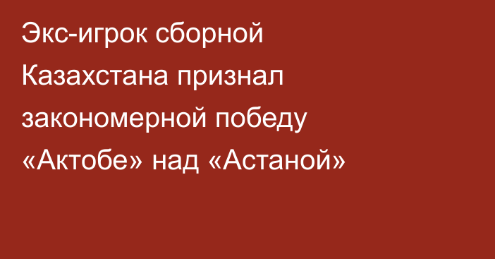 Экс-игрок сборной Казахстана признал закономерной победу «Актобе» над «Астаной»