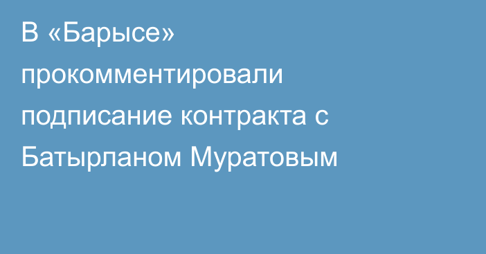 В «Барысе» прокомментировали подписание контракта с Батырланом Муратовым