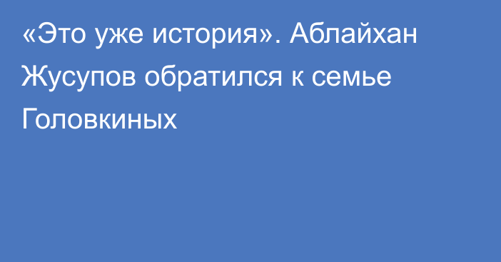 «Это уже история». Аблайхан Жусупов обратился к семье Головкиных