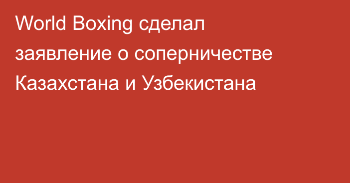 World Boxing сделал заявление о соперничестве Казахстана и Узбекистана