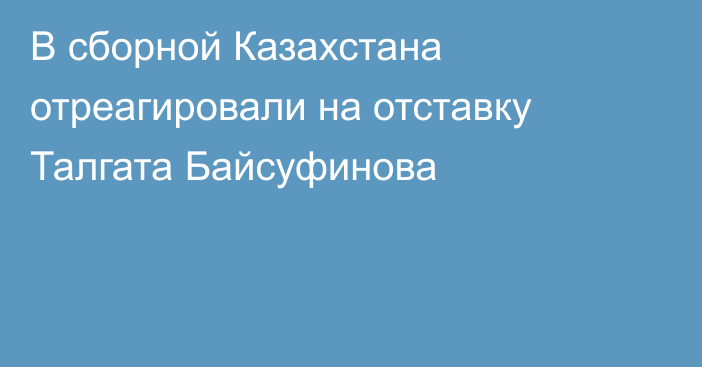 В сборной Казахстана отреагировали на отставку Талгата Байсуфинова