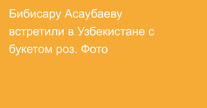 Бибисару Асаубаеву встретили в Узбекистане с букетом роз. Фото