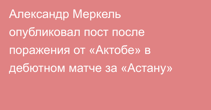 Александр Меркель опубликовал пост после поражения от «Актобе» в дебютном матче за «Астану»