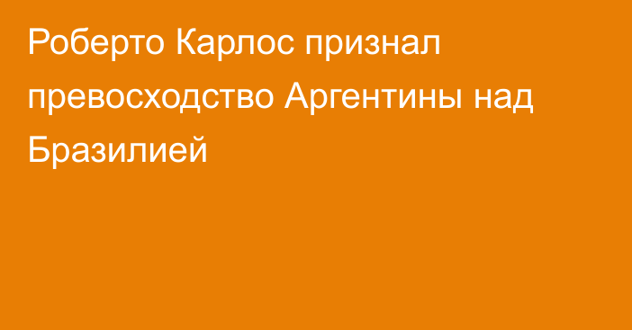 Роберто Карлос признал превосходство Аргентины над Бразилией