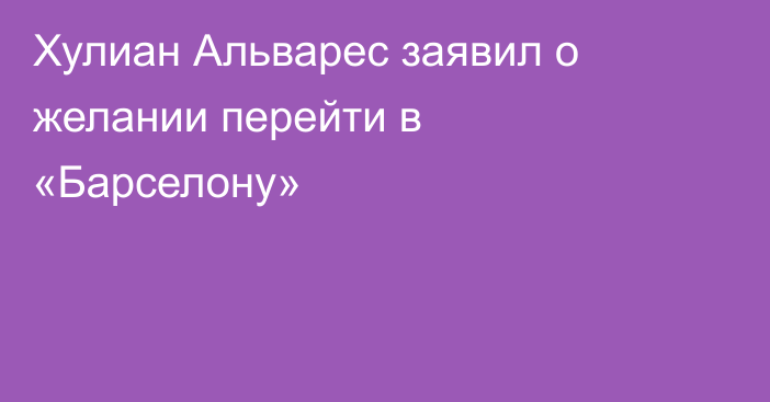 Хулиан Альварес заявил о желании перейти в «Барселону»