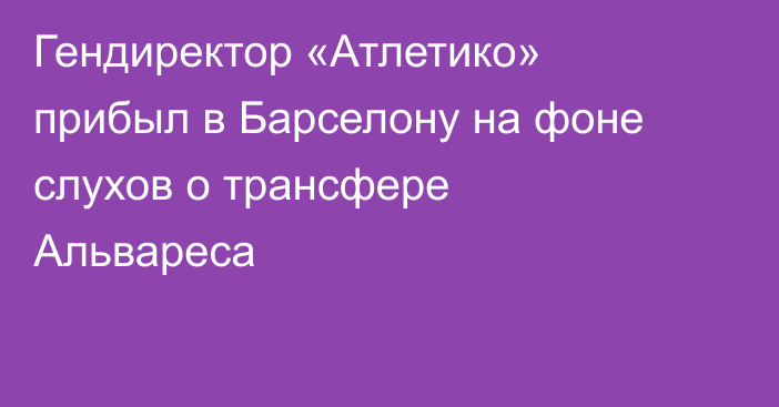 Гендиректор «Атлетико» прибыл в Барселону на фоне слухов о трансфере Альвареса
