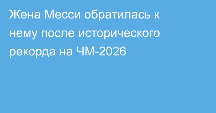 Жена Месси обратилась к нему после исторического рекорда на ЧМ-2026