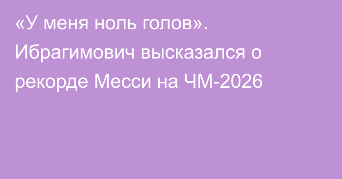 «У меня ноль голов». Ибрагимович высказался о рекорде Месси на ЧМ-2026