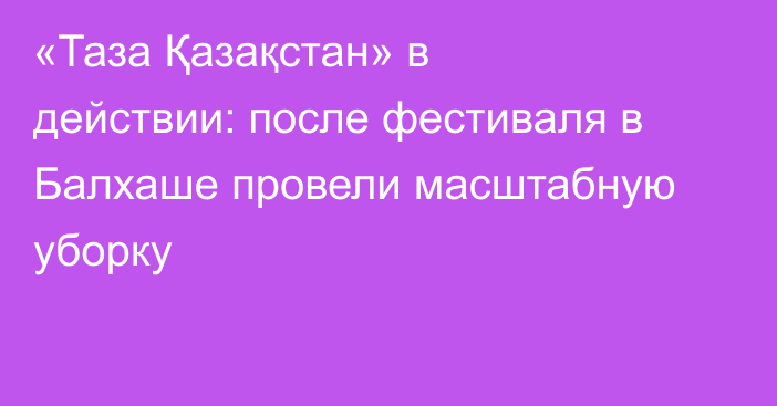 «Таза Қазақстан» в действии: после фестиваля в Балхаше провели масштабную уборку
