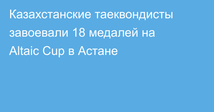 Казахстанские таеквондисты завоевали 18 медалей на Altaic Cup в Астане