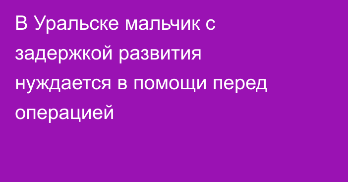 В Уральске мальчик с задержкой развития нуждается в помощи перед операцией