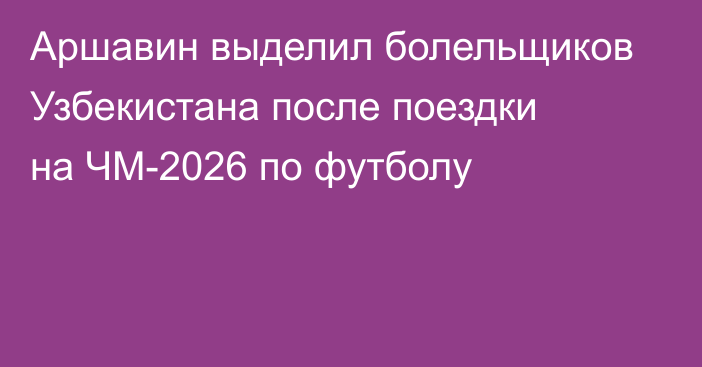 Аршавин выделил болельщиков Узбекистана после поездки на ЧМ-2026 по футболу